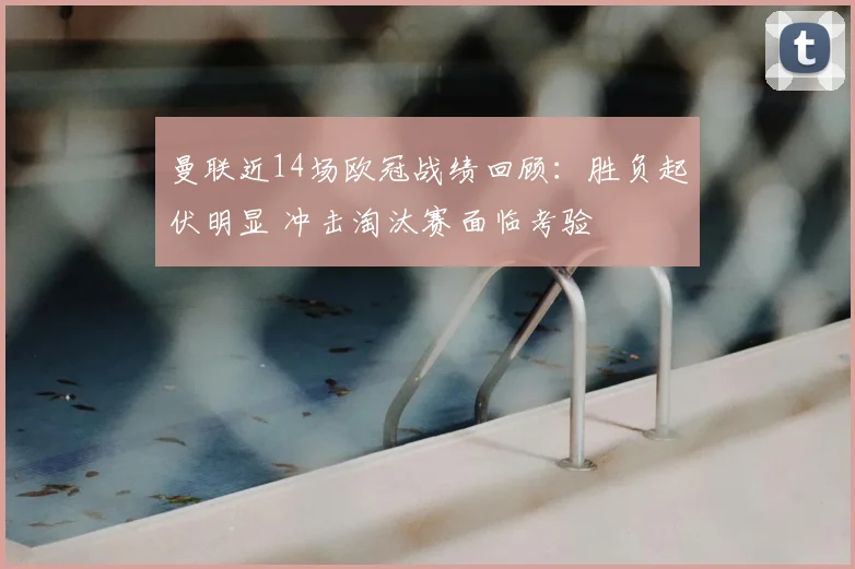 曼联近14场欧冠战绩回顾:胜负起伏明显 冲击淘汰赛面临考验