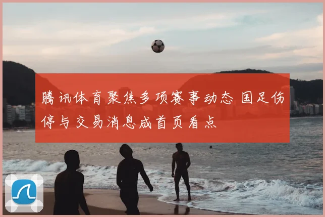 腾讯体育聚焦多项赛事动态 国足伤停与交易消息成首页看点