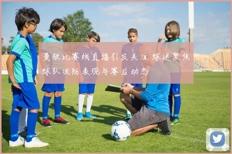 曼联比赛线直播引发关注 球迷聚焦球队攻防表现与赛后动态