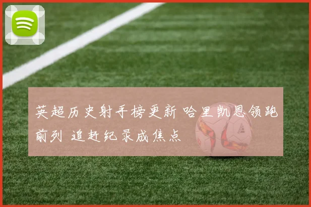 英超历史射手榜更新 哈里凯恩领跑前列 追赶纪录成焦点