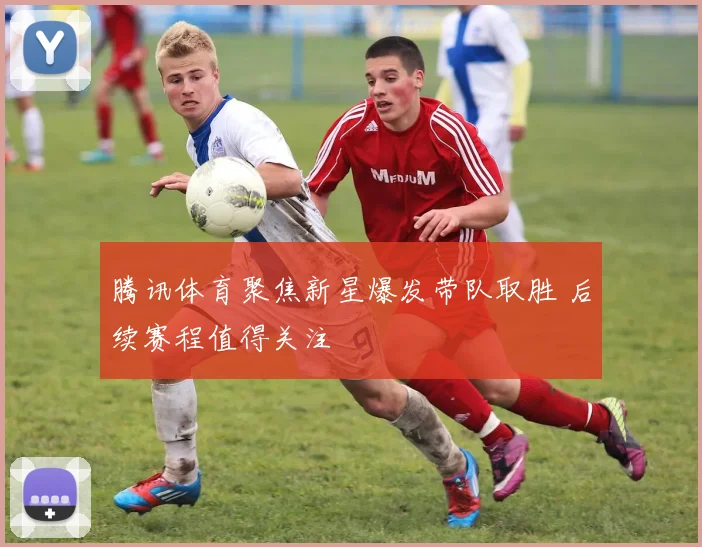腾讯体育聚焦新星爆发带队取胜 后续赛程值得关注