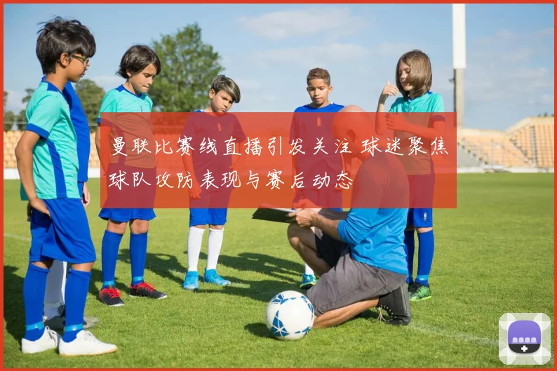 曼联比赛线直播引发关注 球迷聚焦球队攻防表现与赛后动态