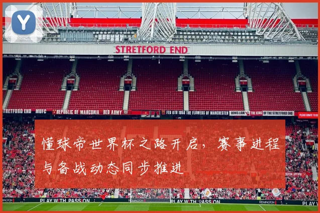 懂球帝世界杯之路开启,赛事进程与备战动态同步推进