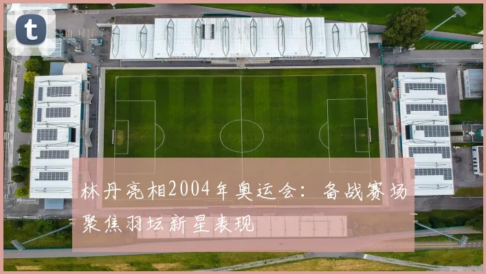 林丹亮相2004年奥运会：备战赛场聚焦羽坛新星表现
